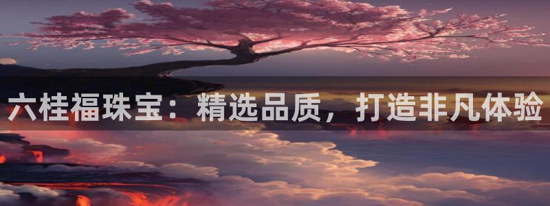 新宝5娱乐多：六桂福珠宝：精选品质，打造非凡体验