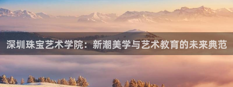 新宝5娱乐同：深圳珠宝艺术学院：新潮美学与艺术教育的未来典范