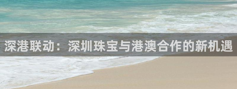 新宝5娱乐手机登录：深港联动：深圳珠宝与港澳合作的新机遇