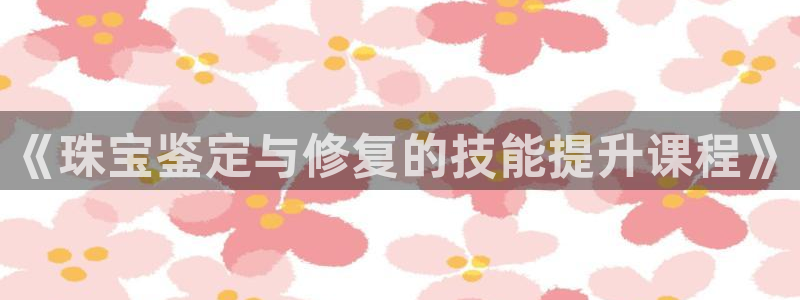 新宝5安卓版：《珠宝鉴定与修复的技能提升课程》