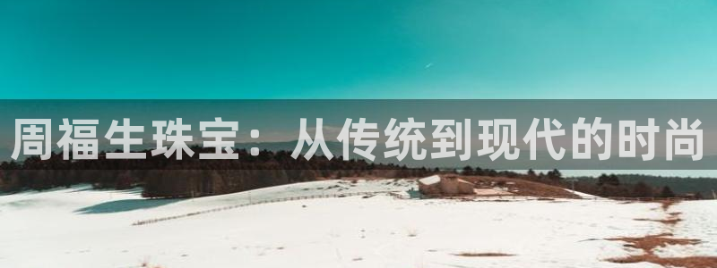 新宝5娱乐网址：周福生珠宝：从传统到现代的时尚