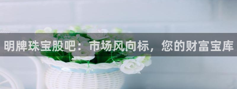 新宝5蒋7O667：明牌珠宝股吧：市场风向标，您的财富宝库