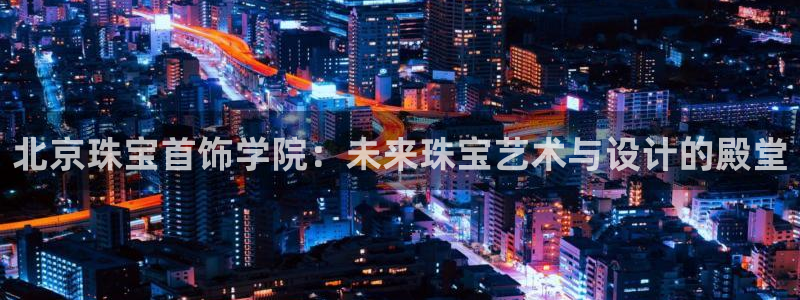 新宝5彩票平台登陆：北京珠宝首饰学院：未来珠宝艺术与设计的殿堂